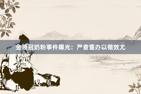 金领冠奶粉事件曝光：严查重办以儆效尤